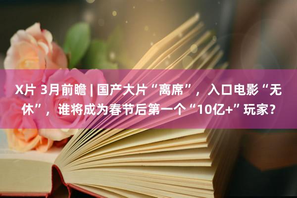 X片 3月前瞻 | 国产大片“离席”，入口电影“无休”，谁将成为春节后第一个“10亿+”玩家？