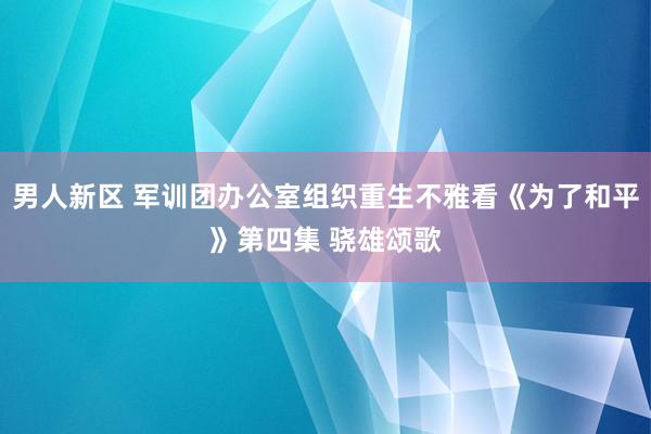 男人新区 军训团办公室组织重生不雅看《为了和平》第四集 骁雄颂歌