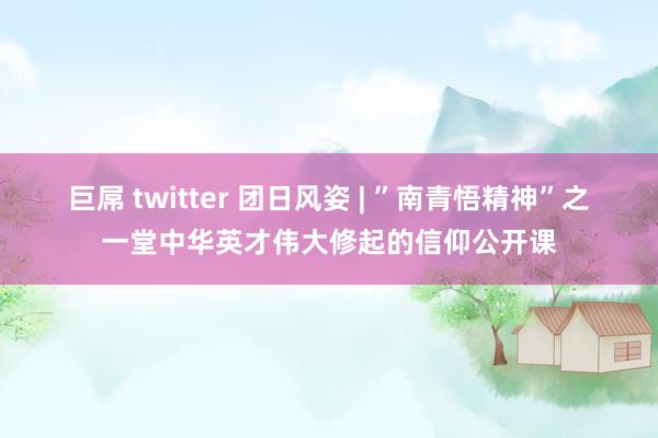 巨屌 twitter 团日风姿 | ”南青悟精神”之一堂中华英才伟大修起的信仰公开课