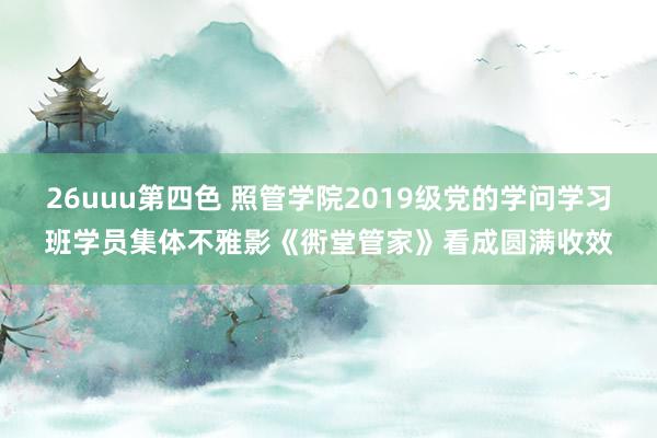 26uuu第四色 照管学院2019级党的学问学习班学员集体不雅影《衖堂管家》看成圆满收效