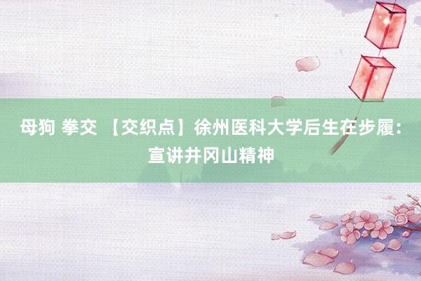 母狗 拳交 【交织点】徐州医科大学后生在步履：宣讲井冈山精神