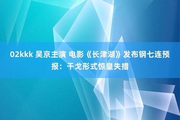 02kkk 吴京主演 电影《长津湖》发布钢七连预报：干戈形式惊皇失措