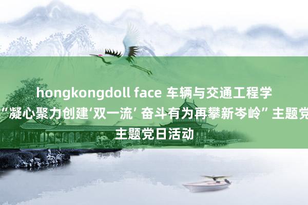 hongkongdoll face 车辆与交通工程学院开展“凝心聚力创建‘双一流’ 奋斗有为再攀新岑岭”主题党日活动