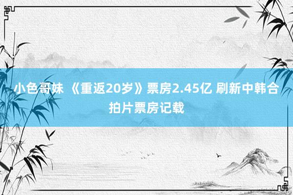 小色哥妹 《重返20岁》票房2.45亿 刷新中韩合拍片票房记载