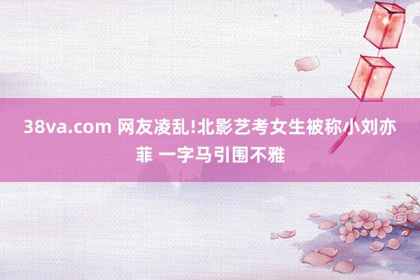 38va.com 网友凌乱!北影艺考女生被称小刘亦菲 一字马引围不雅