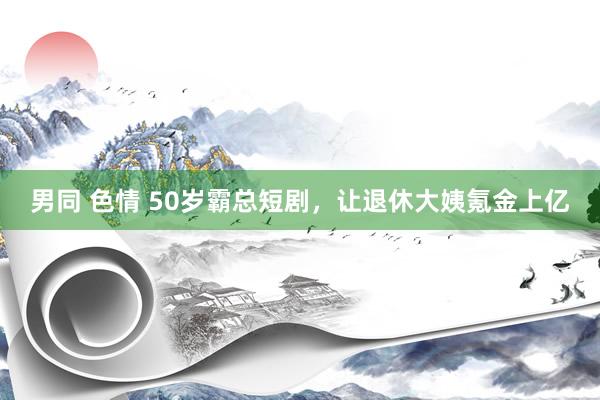 男同 色情 50岁霸总短剧，让退休大姨氪金上亿