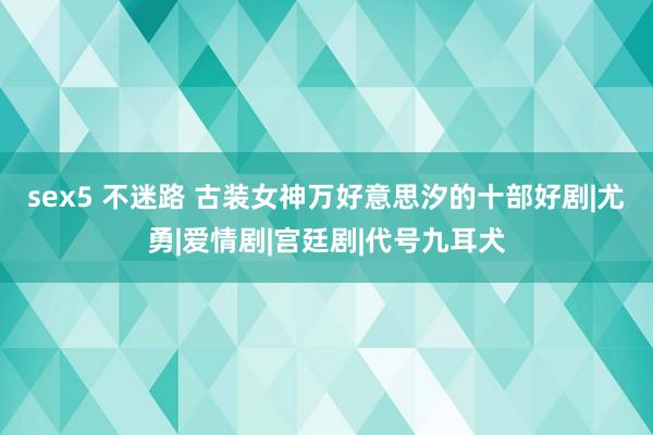 sex5 不迷路 古装女神万好意思汐的十部好剧|尤勇|爱情剧|宫廷剧|代号九耳犬