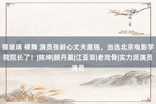 擦玻璃 裸舞 演员张龄心丈夫扈强，当选北京电影学院院长了！|陈坤|颜丹晨|江亚菲|老戏骨|实力派演员