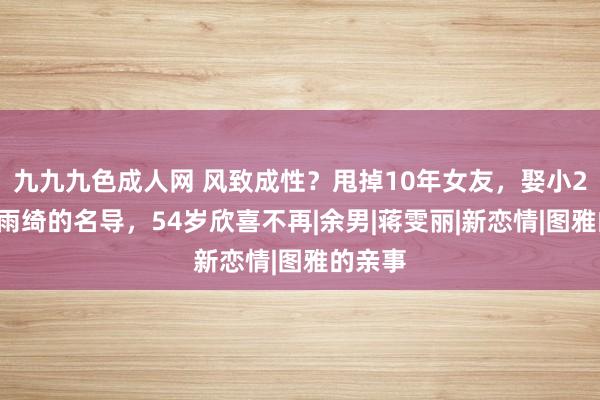 九九九色成人网 风致成性？甩掉10年女友，娶小21岁张雨绮的名导，54岁欣喜不再|余男|蒋雯丽|新恋情|图雅的亲事