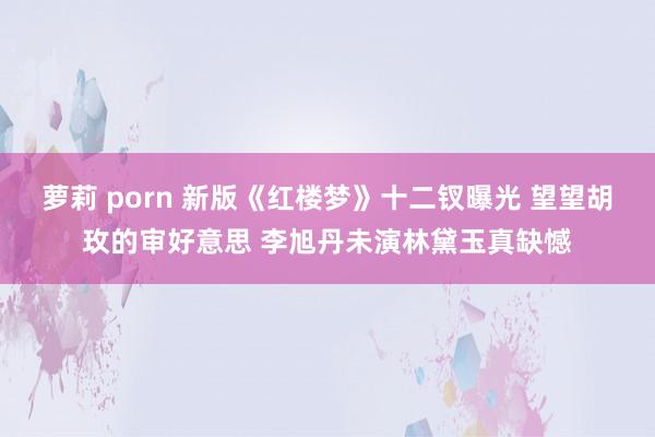 萝莉 porn 新版《红楼梦》十二钗曝光 望望胡玫的审好意思 李旭丹未演林黛玉真缺憾