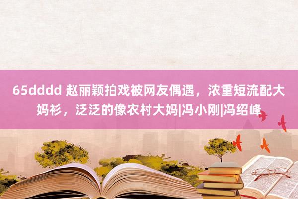 65dddd 赵丽颖拍戏被网友偶遇，浓重短流配大妈衫，泛泛的像农村大妈|冯小刚|冯绍峰