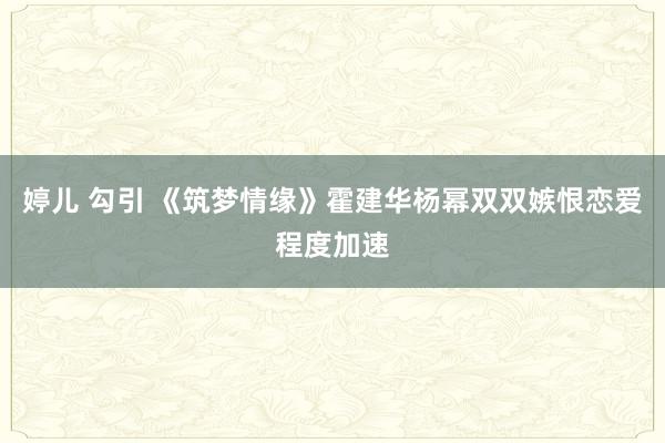 婷儿 勾引 《筑梦情缘》霍建华杨幂双双嫉恨恋爱程度加速