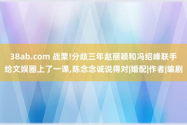 38ab.com 战栗!分歧三年赵丽颖和冯绍峰联手给文娱圈上了一课,陈念念诚说得对|婚配|作者|编剧