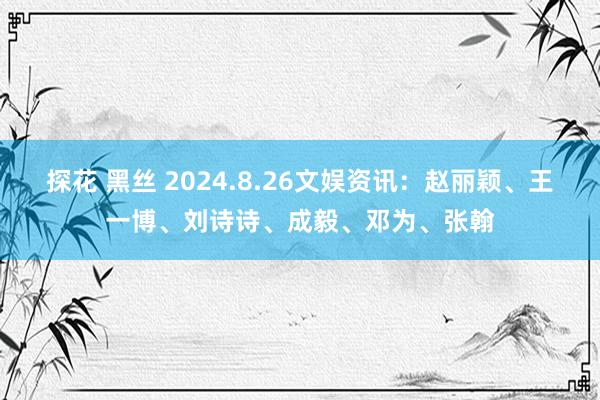 探花 黑丝 2024.8.26文娱资讯：赵丽颖、王一博、刘诗诗、成毅、邓为、张翰