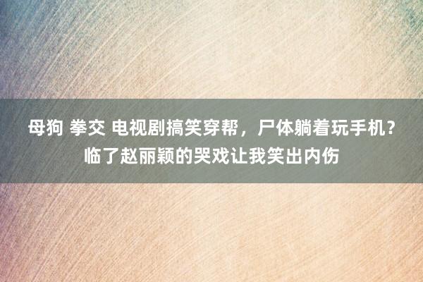 母狗 拳交 电视剧搞笑穿帮，尸体躺着玩手机？临了赵丽颖的哭戏让我笑出内伤