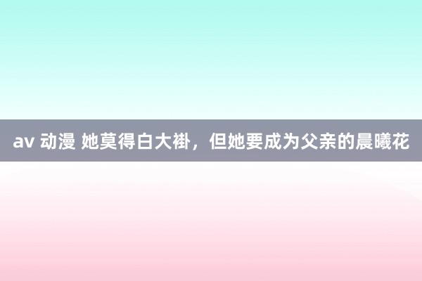 av 动漫 她莫得白大褂，但她要成为父亲的晨曦花