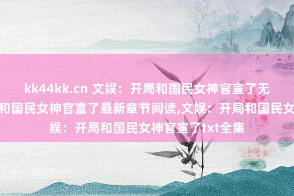 kk44kk.cn 文娱：开局和国民女神官宣了无弹窗,文娱：开局和国民女神官宣了最新章节阅读,文娱：开局和国民女神官宣了txt全集