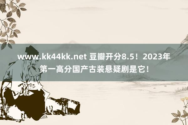 www.kk44kk.net 豆瓣开分8.5！2023年第一高分国产古装悬疑剧是它！