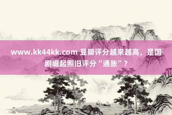 www.kk44kk.com 豆瓣评分越来越高，是国剧崛起照旧评分“通胀”？