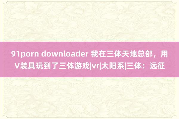 91porn downloader 我在三体天地总部，用V装具玩到了三体游戏|vr|太阳系|三体：远征