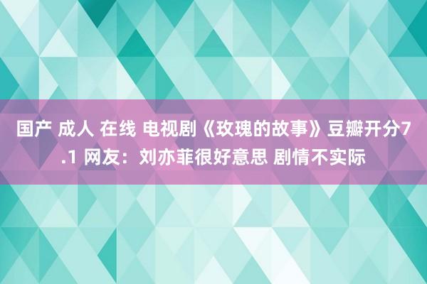 国产 成人 在线 电视剧《玫瑰的故事》豆瓣开分7.1 网友：刘亦菲很好意思 剧情不实际