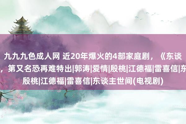 九九九色成人网 近20年爆火的4部家庭剧，《东谈主世间》评分倒数，第又名恐再难特出|郭涛|爱情|殷桃|江德福|雷喜信|东谈主世间(电视剧)