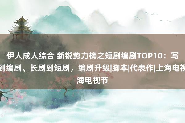 伊人成人综合 新锐势力榜之短剧编剧TOP10：写手到编剧、长剧到短剧，编剧升级|脚本|代表作|上海电视节