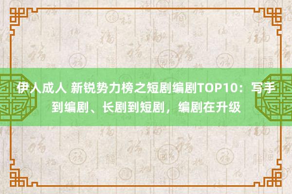 伊人成人 新锐势力榜之短剧编剧TOP10：写手到编剧、长剧到短剧，编剧在升级