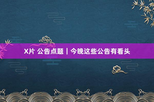 X片 公告点题｜今晚这些公告有看头