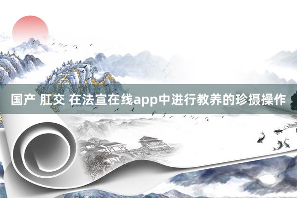 国产 肛交 在法宣在线app中进行教养的珍摄操作