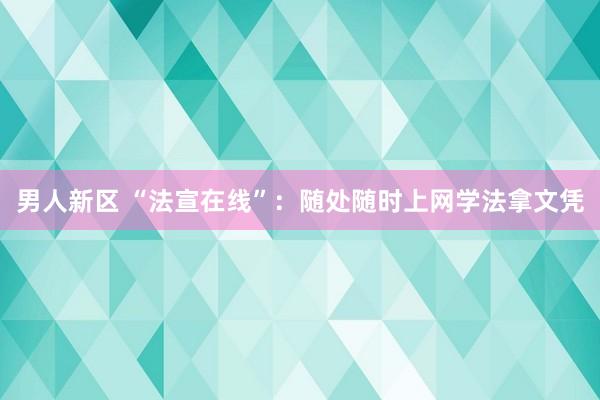 男人新区 “法宣在线”：随处随时上网学法拿文凭