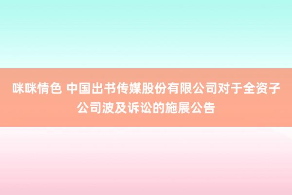 咪咪情色 中国出书传媒股份有限公司对于全资子公司波及诉讼的施展公告