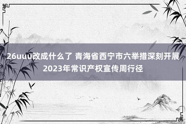 26uuu改成什么了 青海省西宁市六举措深刻开展2023年常识产权宣传周行径