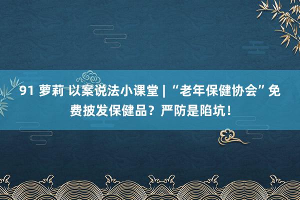 91 萝莉 以案说法小课堂 | “老年保健协会”免费披发保健品？严防是陷坑！