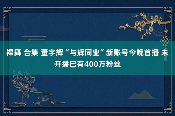 裸舞 合集 董宇辉“与辉同业”新账号今晚首播 未开播已有400万粉丝