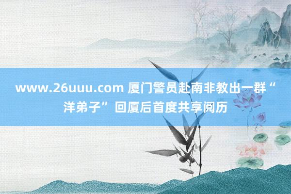 www.26uuu.com 厦门警员赴南非教出一群“洋弟子” 回厦后首度共享阅历