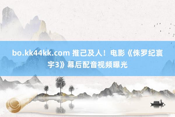 bo.kk44kk.com 推己及人！电影《侏罗纪寰宇3》幕后配音视频曝光