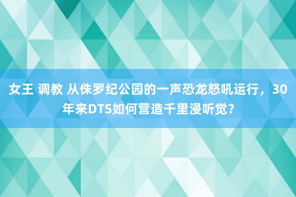 女王 调教 从侏罗纪公园的一声恐龙怒吼运行，30年来DTS如何营造千里浸听觉？