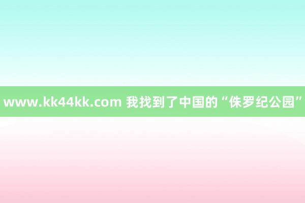 www.kk44kk.com 我找到了中国的“侏罗纪公园”