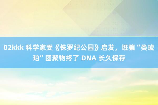 02kkk 科学家受《侏罗纪公园》启发，诳骗“类琥珀”团聚物终了 DNA 长久保存