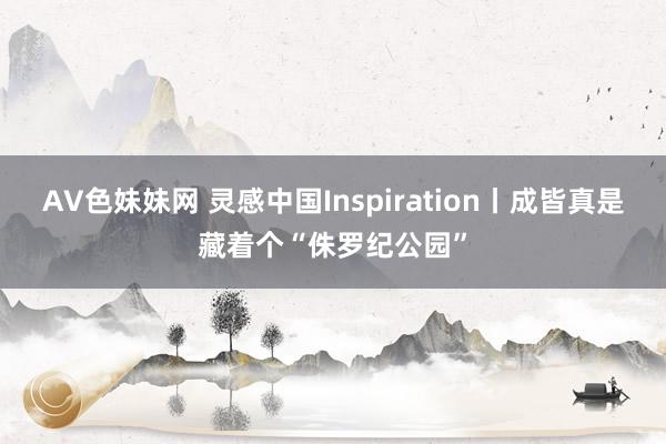 AV色妹妹网 灵感中国Inspiration丨成皆真是藏着个“侏罗纪公园”