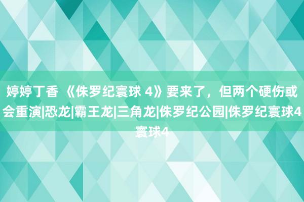 婷婷丁香 《侏罗纪寰球 4》要来了，但两个硬伤或会重演|恐龙|霸王龙|三角龙|侏罗纪公园|侏罗纪寰球4