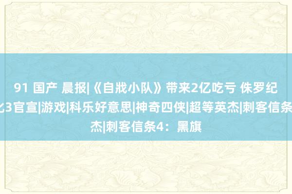 91 国产 晨报|《自戕小队》带来2亿吃亏 侏罗纪寰宇进化3官宣|游戏|科乐好意思|神奇四侠|超等英杰|刺客信条4：黑旗