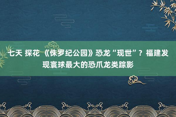 七天 探花 《侏罗纪公园》恐龙“现世”？福建发现寰球最大的恐爪龙类踪影